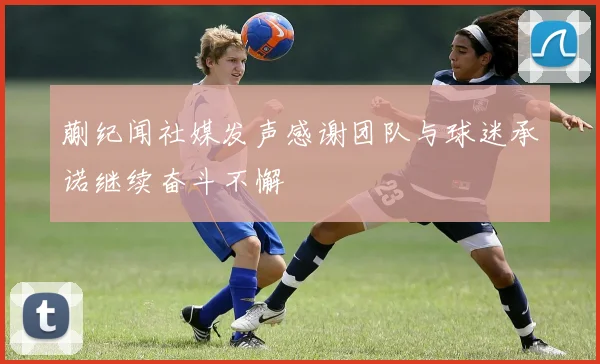 蒯纪闻社媒发声感谢团队与球迷承诺继续奋斗不懈