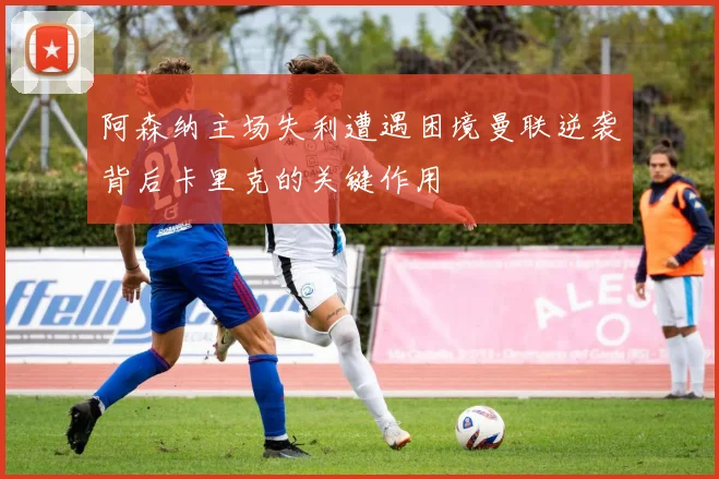 阿森纳主场失利遭遇困境曼联逆袭背后卡里克的关键作用