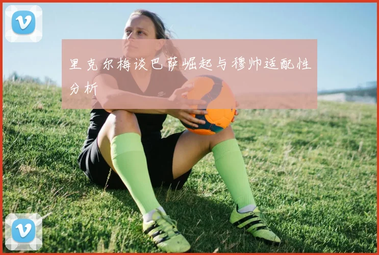 里克尔梅谈巴萨崛起与穆帅适配性分析