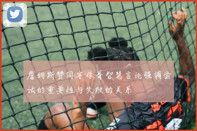 詹姆斯赞同字母哥智慧言论强调尝试的重要性与失败的关系
