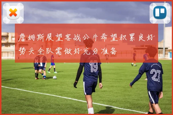 詹姆斯展望客战公牛希望积累良好势头全队需做好充分准备