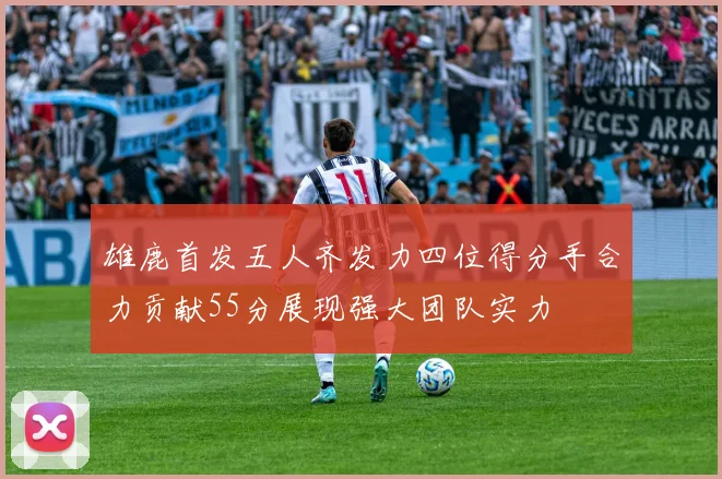 雄鹿首发五人齐发力四位得分手合力贡献55分展现强大团队实力