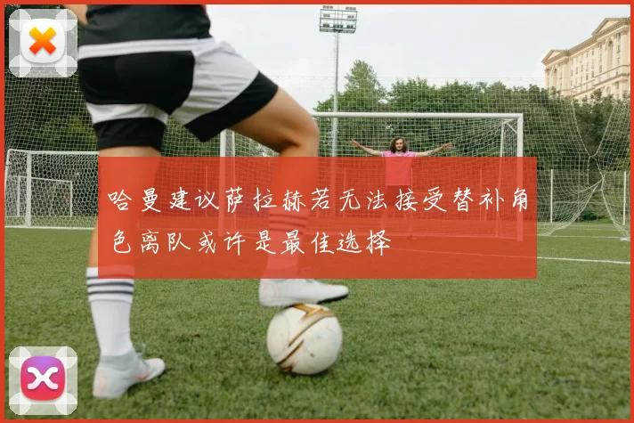 哈曼建议萨拉赫若无法接受替补角色离队或许是最佳选择