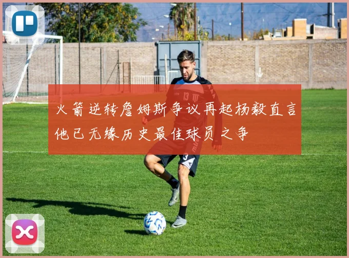 火箭逆转詹姆斯争议再起杨毅直言他已无缘历史最佳球员之争