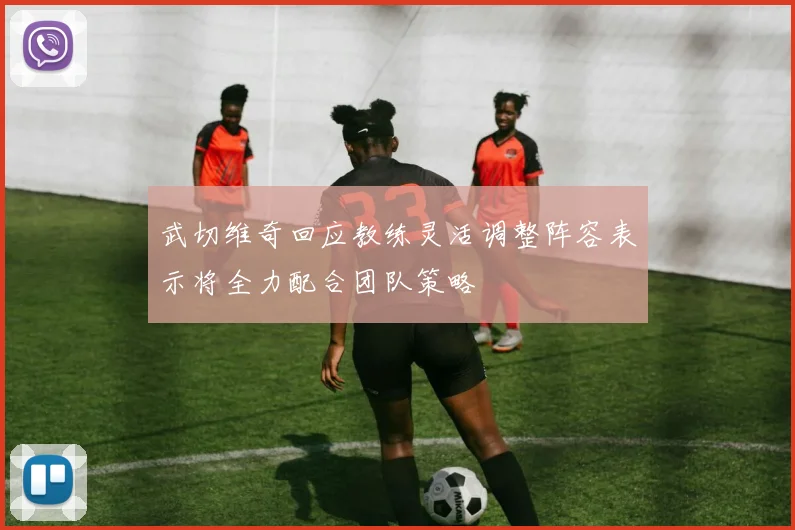 武切维奇回应教练灵活调整阵容表示将全力配合团队策略