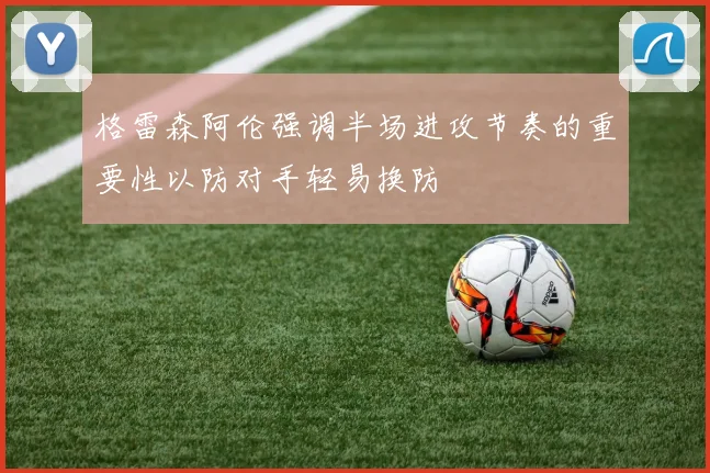 格雷森阿伦强调半场进攻节奏的重要性以防对手轻易换防
