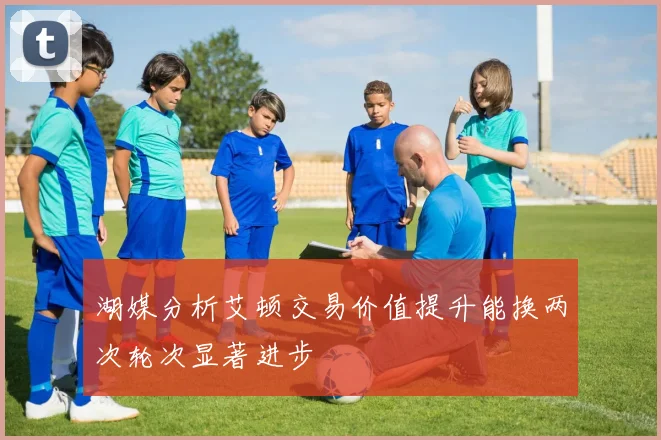 湖媒分析艾顿交易价值提升能换两次轮次显著进步
