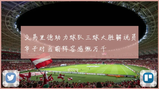 交易里德助力球队三球大胜解说员华子对当前阵容感慨万千