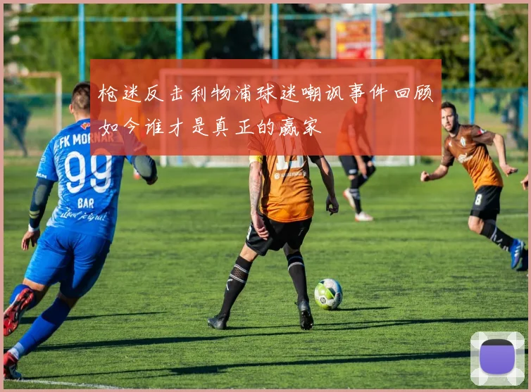 枪迷反击利物浦球迷嘲讽事件回顾如今谁才是真正的赢家