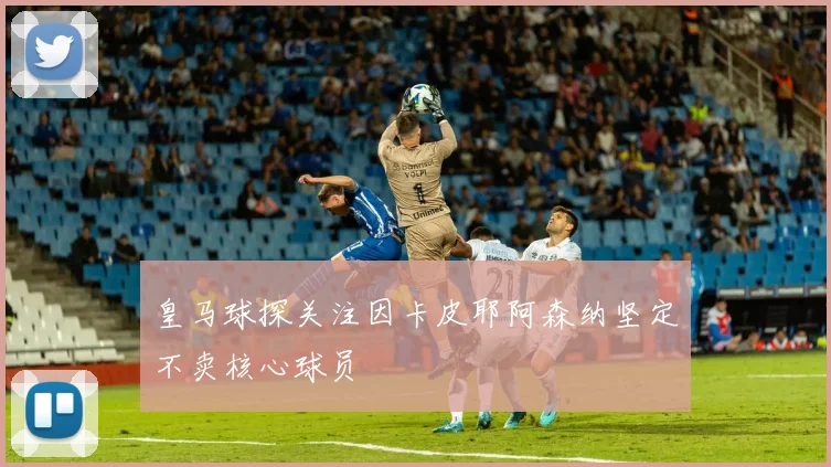 皇马球探关注因卡皮耶阿森纳坚定不卖核心球员