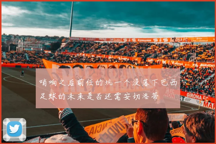 哨响之后前任的坑一个没落下巴西足球的未来是否还需安切洛蒂