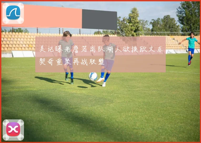 美记曝老詹若离队湖人欲换欧文东契奇重聚再战联盟