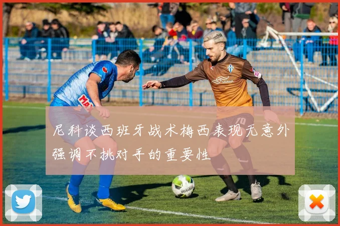 尼科谈西班牙战术梅西表现无意外强调不挑对手的重要性