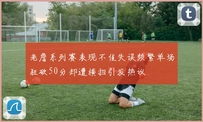 老詹系列赛表现不佳失误频繁单场狂砍50分却遭横扫引发热议