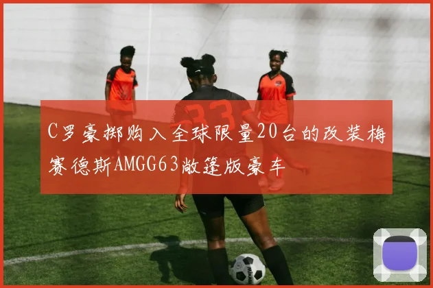 C罗豪掷购入全球限量20台的改装梅赛德斯AMGG63敞篷版豪车