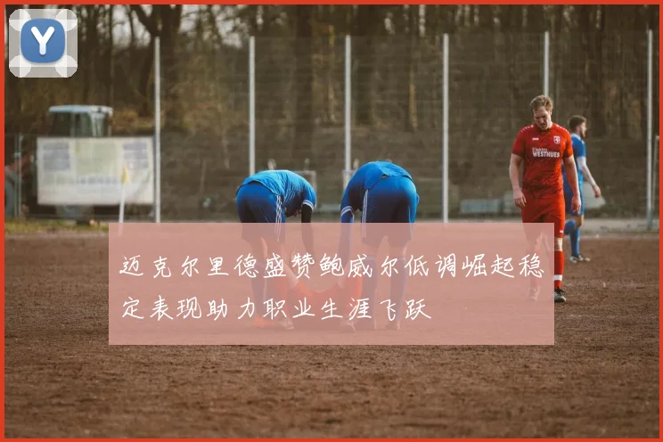 迈克尔里德盛赞鲍威尔低调崛起稳定表现助力职业生涯飞跃