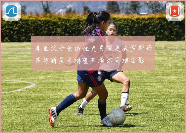 库里父子亲访杜克男篮更衣室斯蒂芬与新星卡梅隆布泽尔同框合影