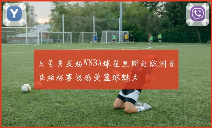 头号男友粉WNBA球星里斯赴欧洲亲临柏林赛场感受篮球魅力