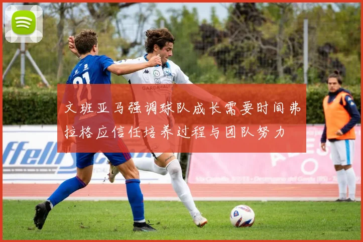 文班亚马强调球队成长需要时间弗拉格应信任培养过程与团队努力